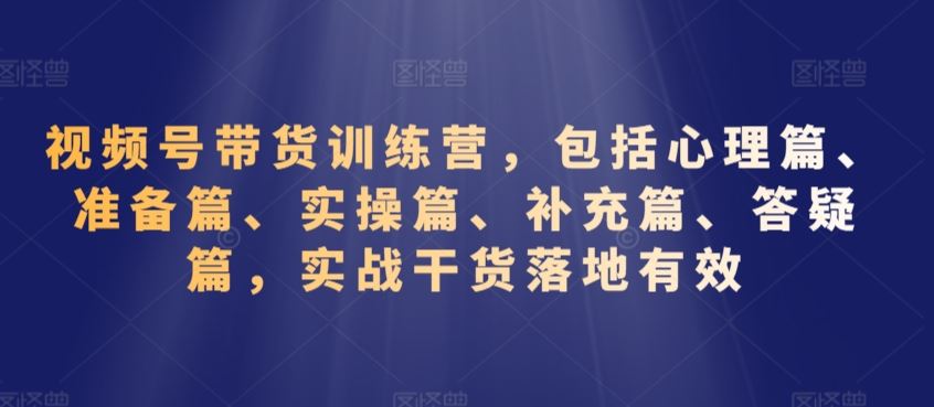 视频号带货训练营，包括心理篇、准备篇、实操篇、补充篇、答疑篇，实战干货落地有效-玖卿社区