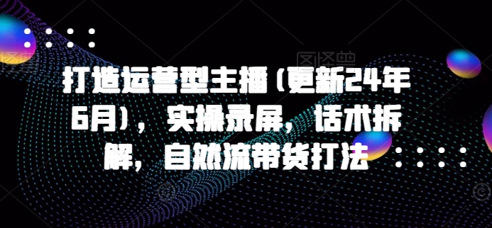 打造运营型主播(更新25年3月)，实操录屏，话术拆解，自然流带货打法-玖卿社区