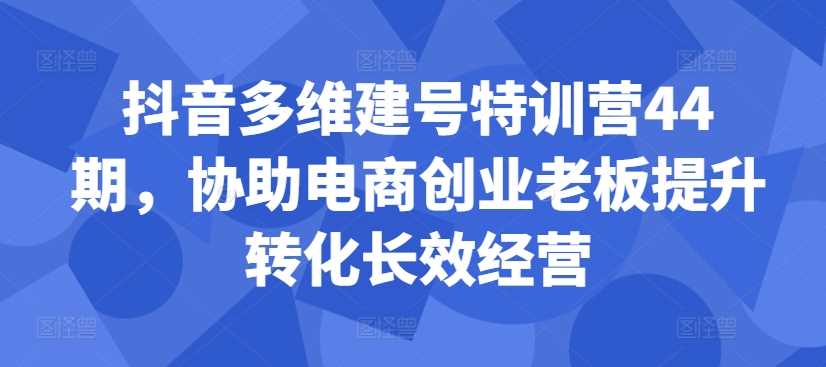 抖音多维建号特训营44期，协助电商创业老板提升转化长效经营-玖卿社区