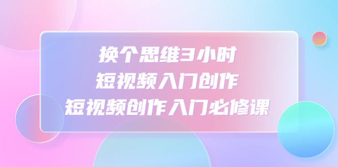 换个思维3小时短视频入门创作，短视频创作入门必修课-玖卿社区