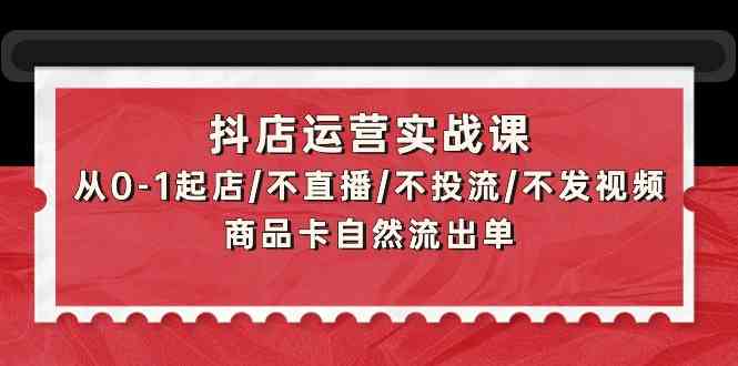 抖店运营实战课：从0-1起店/不直播/不投流/不发视频/商品卡自然流出单-玖卿社区
