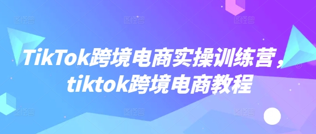 TikTok跨境电商实操训练营，tiktok跨境电商教程-玖卿社区