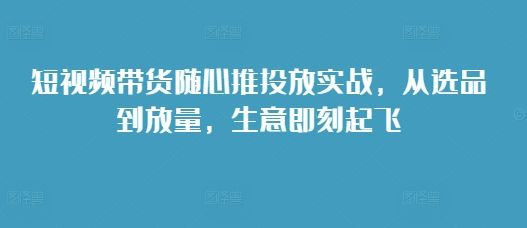 短视频带货随心推投放实战，从选品到放量，生意即刻起飞-玖卿社区