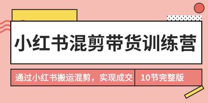 （9454期）小红书混剪带货训练营，通过小红书搬运混剪，实现成交（10节课完结版）-玖卿社区