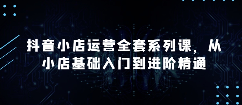 抖音小店运营全套系列课，全新升级，从小店基础入门到进阶精通，系统掌握月销百万小店的核心秘密-玖卿社区