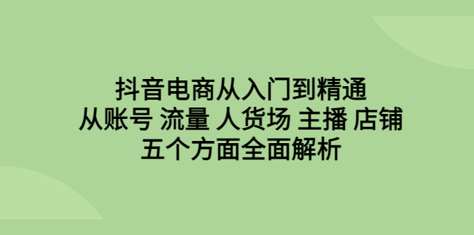 抖音电商从入门到精通，从账号 流量 人货场 主播 店铺五个方面全面解析-玖卿社区