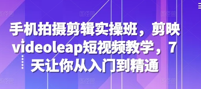手机拍摄剪辑实操班，剪映videoleap短视频教学，7天让你从入门到精通-玖卿社区