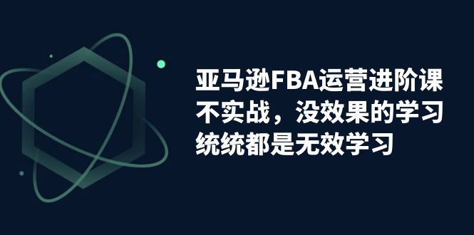 亚马逊-FBA运营进阶课，不实战，没效果的学习，统统都是无效学习-玖卿社区