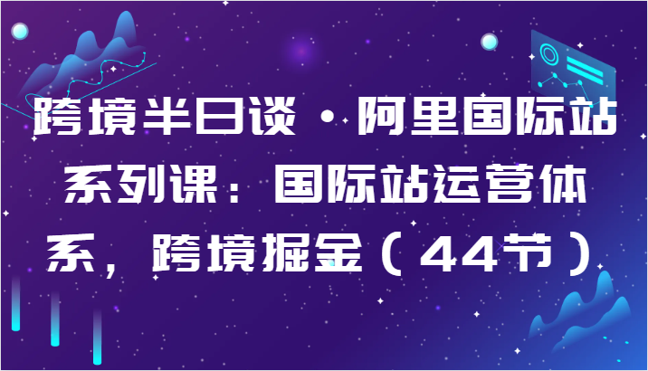 跨境半日谈·阿里国际站系列课：国际站运营体系，跨境掘金（44节）-玖卿社区