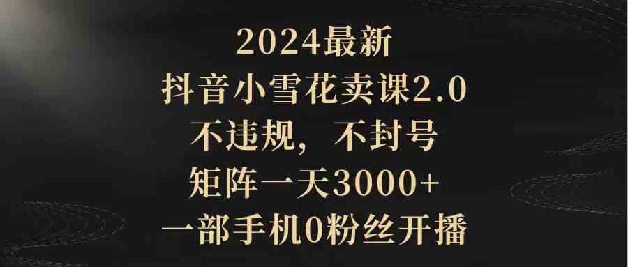 （9639期）2024最新抖音小雪花卖课2.0 不违规 不封号 矩阵一天3000+一部手机0粉丝开播-玖卿社区