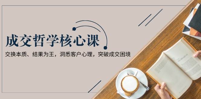 成交哲学课，交换本质、结果为王，洞悉客户心理，突破成交困境-玖卿社区