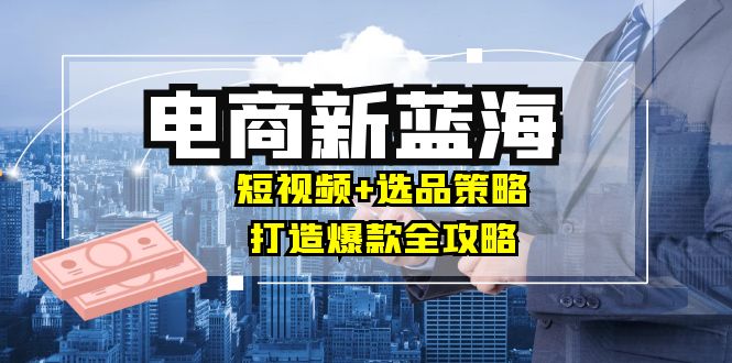 商家必看电商新蓝海：短视频+选品策略，打造爆款全攻略，月入10w+-玖卿社区