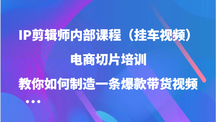 IP剪辑师内部课程（挂车视频），电商切片培训，教你如何制造一条爆款带货视频-玖卿社区