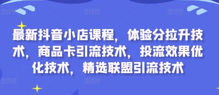 最新抖音小店课程，体验分拉升技术，商品卡引流技术，投流效果优化技术，精选联盟引流技术-玖卿社区