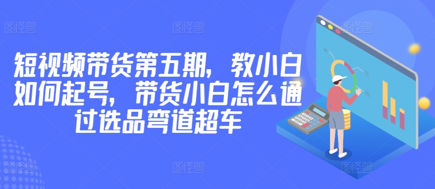 价值2980短视频带货第五期，教小白如何起号，带货小白怎么通过选品弯道超车-玖卿社区
