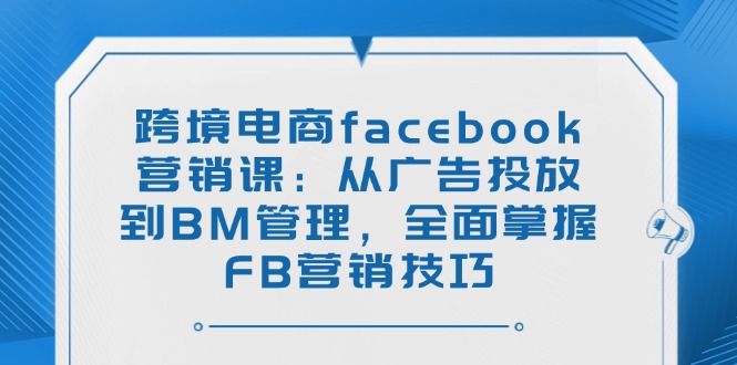 跨境电商facebook营销课：从广告投放到BM管理，全面掌握FB营销技巧-玖卿社区