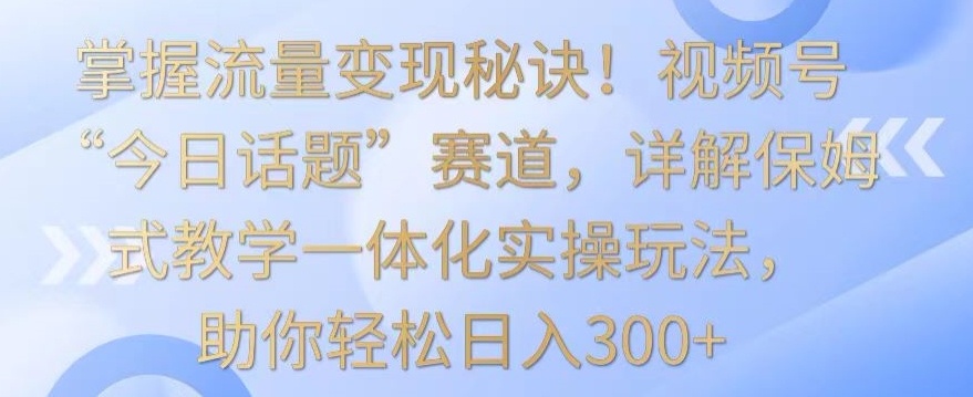 掌握流量变现秘诀！视频号“今日话题”赛道，详解保姆式教学一体化实操玩法，助你轻松日入300+-玖卿社区