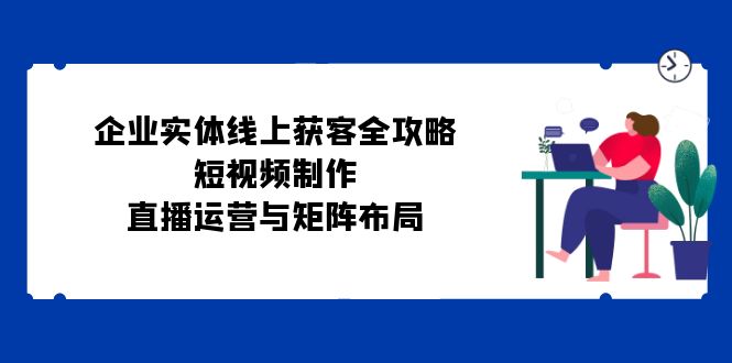 （12966期）企业实体线上获客全攻略：短视频制作、直播运营与矩阵布局-玖卿社区