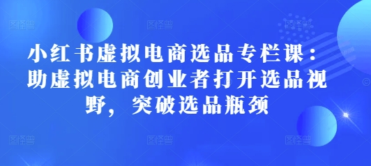 小红书虚拟电商选品专栏课：助虚拟电商创业者打开选品视野，突破选品瓶颈-玖卿社区