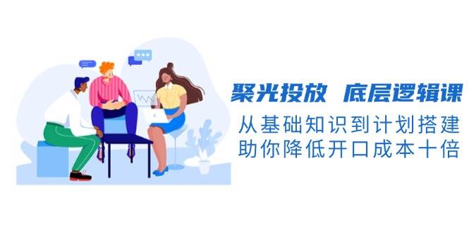 聚光投放底层逻辑课，从基础知识到计划搭建，助你降低开口成本十倍-玖卿社区