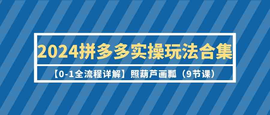 2024拼多多实操玩法合集【0-1全流程详解】照葫芦画瓢（9节课）-玖卿社区