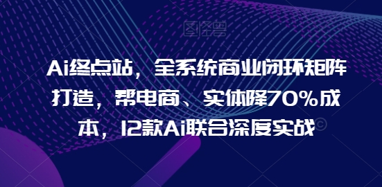 Ai终点站，全系统商业闭环矩阵打造，帮电商、实体降70%成本，12款Ai联合深度实战-玖卿社区