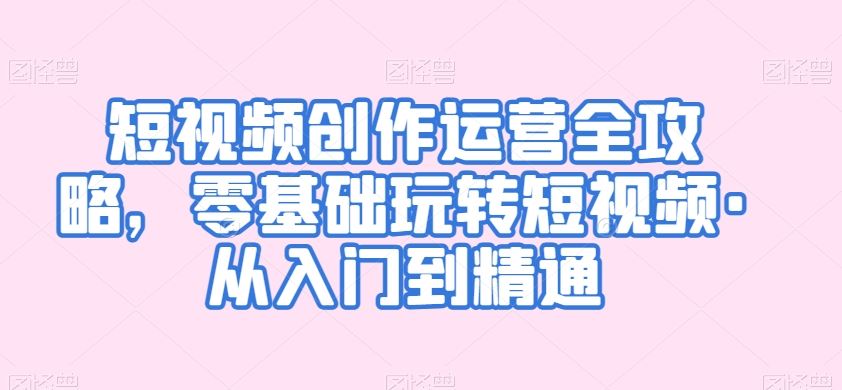 短视频创作运营全攻略，零基础玩转短视频·从入门到精通-玖卿社区