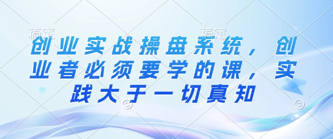 创业实战操盘系统，创业者必须要学的课，实践大于一切真知-玖卿社区