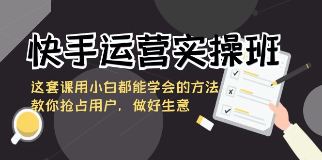 快手运营实操班，这套课用小白都能学会的方法教你抢占用户，做好生意-玖卿社区