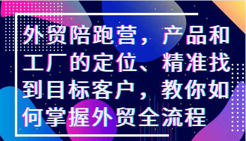 外贸陪跑营，产品和工厂的定位、精准找到目标客户，教你如何掌握外贸全流程-玖卿社区