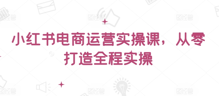 小红书电商运营实操课，​从零打造全程实操-玖卿社区