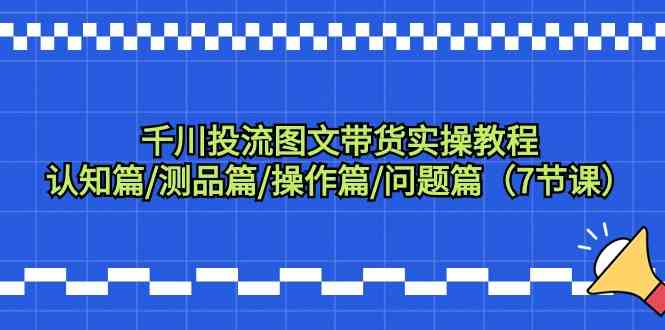 千川投流图文带货实操教程：认知篇/测品篇/操作篇/问题篇（7节课）-玖卿社区