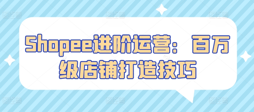 Shopee进阶运营：百万级店铺打造技巧-玖卿社区