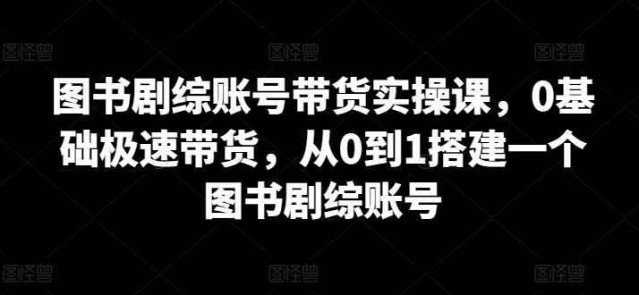 图书剧综账号带货实操课，0基础极速带货，从0到1搭建一个图书剧综账号-玖卿社区
