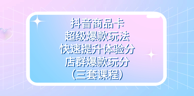抖音商品卡-超级爆款玩法+快速提升体验分+店群爆款玩分（三套课程）-玖卿社区