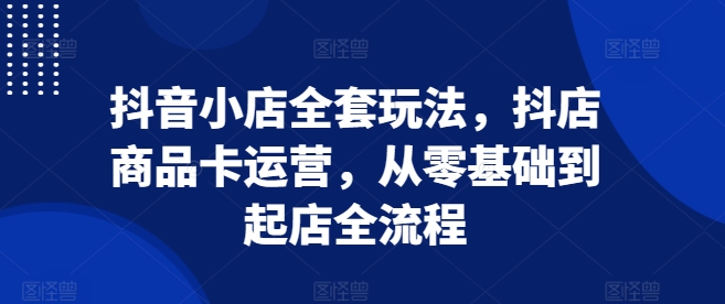 抖音小店全套玩法，抖店商品卡运营，从零基础到起店全流程-玖卿社区