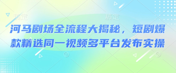 河马剧场全流程大揭秘，短剧爆款精选同一视频多平台发布实操-玖卿社区