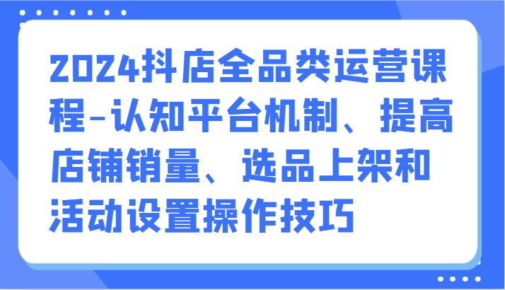 2024抖店全品类运营课程-认知平台机制、提高店铺销量、选品上架和活动设置操作技巧-玖卿社区