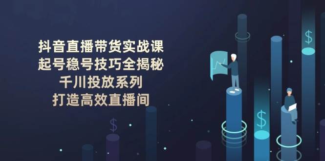 抖音直播带货实战课：起号稳号技巧全揭秘, 千川投放系列, 打造高效直播间-玖卿社区