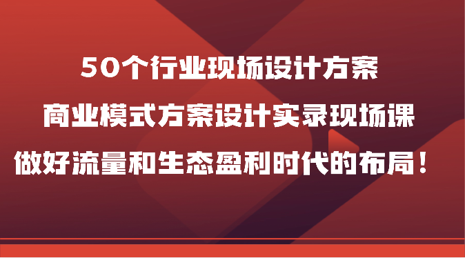 50个行业现场设计方案，商业模式方案设计实录现场课，做好流量和生态盈利时代的布局！-玖卿社区