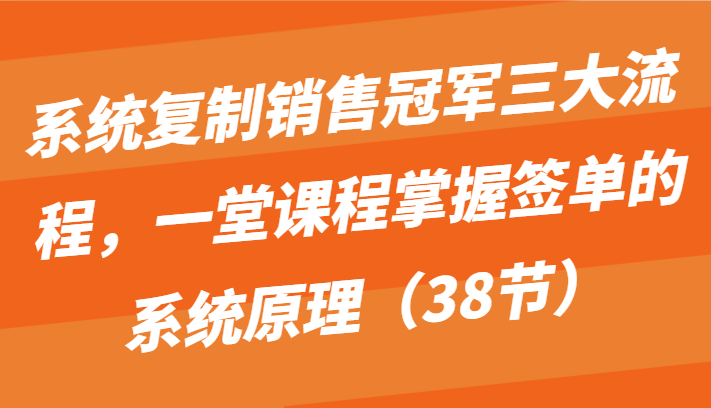 系统复制销售冠军三大流程，一堂课程掌握签单的系统原理（38节）-玖卿社区