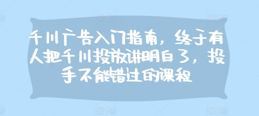千川广告入门指南，终于有人把千川投放讲明白了，投手不能错过的课程-玖卿社区