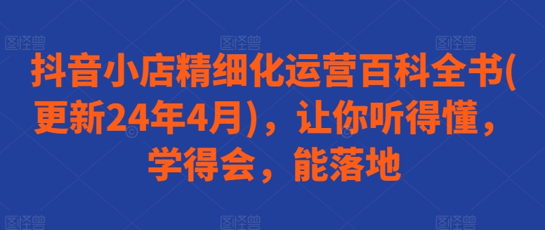 抖音小店精细化运营百科全书(更新24年4月)，让你听得懂，学得会，能落地-玖卿社区