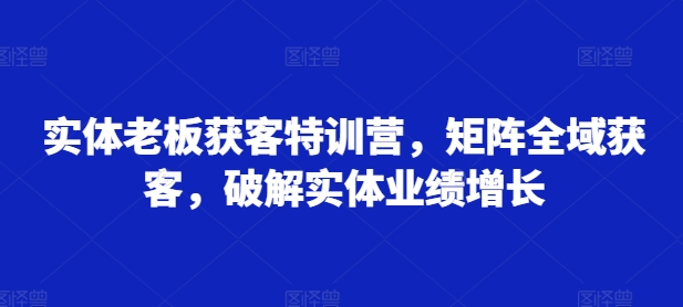 实体老板获客特训营，矩阵全域获客，破解实体业绩增长-玖卿社区
