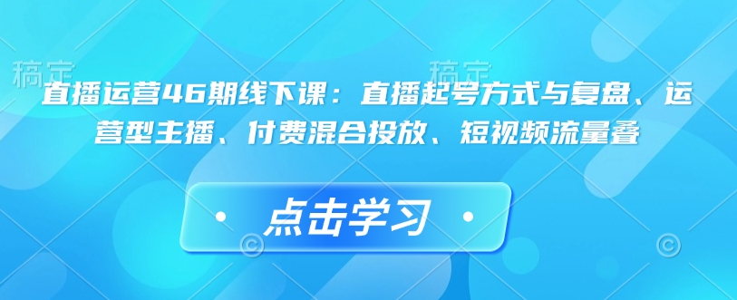 直播运营46期线下课：直播起号方式与复盘、运营型主播、付费混合投放、短视频流量叠-玖卿社区