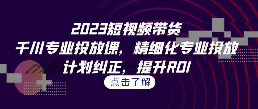 2023短视频带货-千川专业投放课，精细化专业投放，计划纠正，提升ROI-玖卿社区