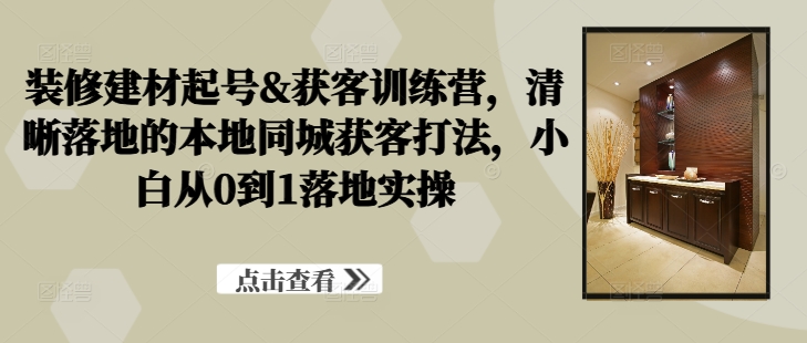 装修建材起号&获客训练营，​清晰落地的本地同城获客打法，小白从0到1落地实操-玖卿社区
