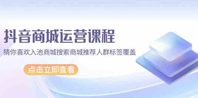抖音商城运营课程，猜你喜欢入池商城搜索商城推荐人群标签覆盖（67节课）-玖卿社区