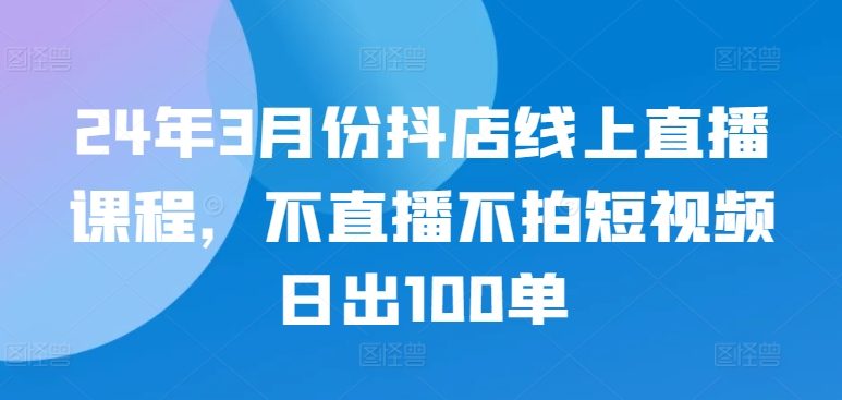 24年3月份抖店线上直播课程，不直播不拍短视频日出100单-玖卿社区