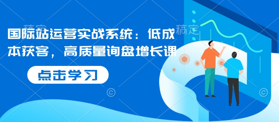 国际站运营实战系统：低成本获客，高质量询盘增长课-玖卿社区